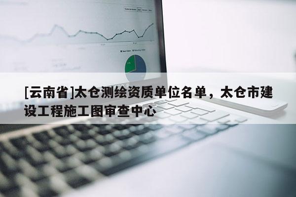 [云南省]太仓测绘资质单位名单，太仓市建设工程施工图审查中心