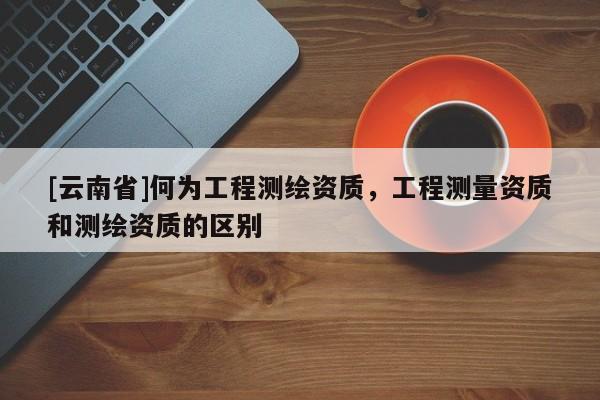 [云南省]何为工程测绘资质，工程测量资质和测绘资质的区别