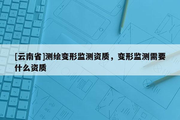 [云南省]测绘变形监测资质，变形监测需要什么资质
