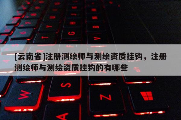 [云南省]注册测绘师与测绘资质挂钩，注册测绘师与测绘资质挂钩的有哪些