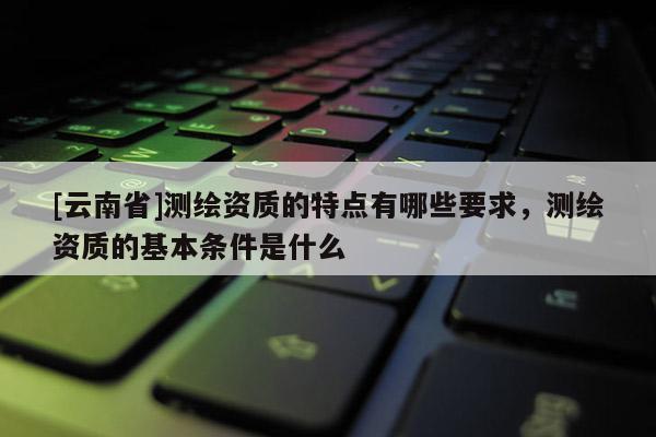 [云南省]测绘资质的特点有哪些要求，测绘资质的基本条件是什么