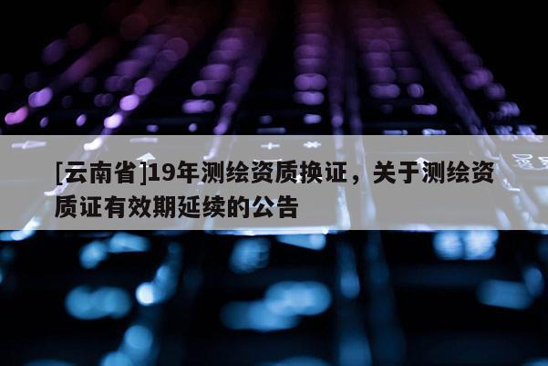 [云南省]19年测绘资质换证，关于测绘资质证有效期延续的公告