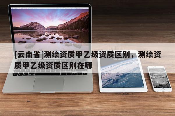 [云南省]测绘资质甲乙级资质区别，测绘资质甲乙级资质区别在哪