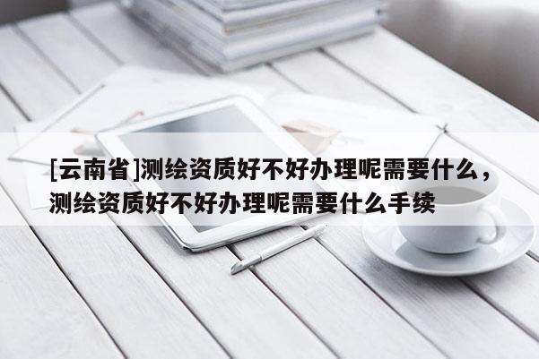 [云南省]测绘资质好不好办理呢需要什么，测绘资质好不好办理呢需要什么手续