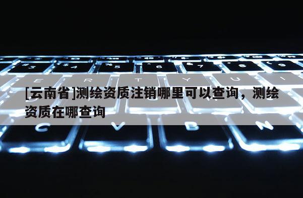 [云南省]测绘资质注销哪里可以查询，测绘资质在哪查询
