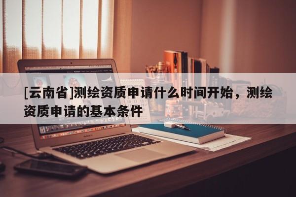 [云南省]测绘资质申请什么时间开始，测绘资质申请的基本条件