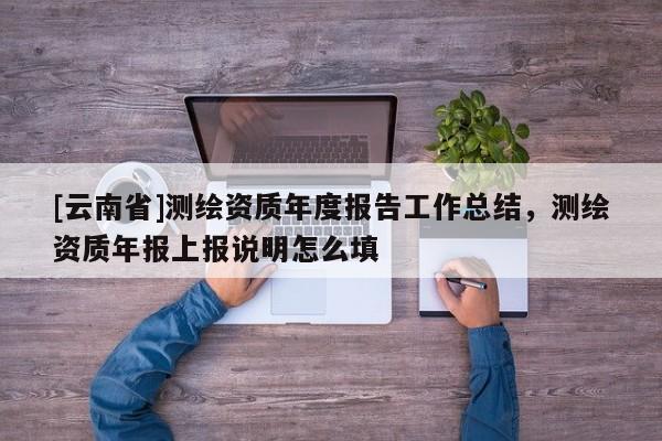 [云南省]测绘资质年度报告工作总结，测绘资质年报上报说明怎么填