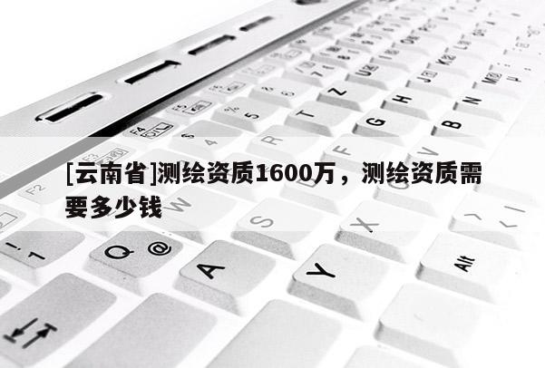 [云南省]测绘资质1600万，测绘资质需要多少钱