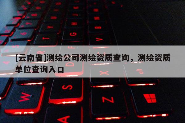 [云南省]测绘公司测绘资质查询，测绘资质单位查询入口