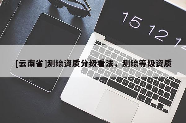 [云南省]测绘资质分级看法，测绘等级资质