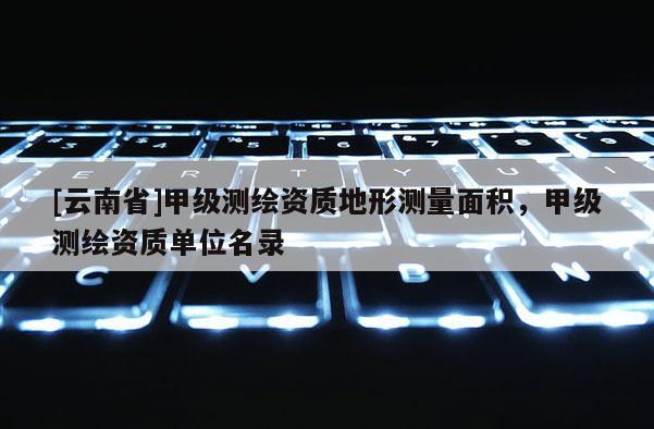 [云南省]甲级测绘资质地形测量面积，甲级测绘资质单位名录