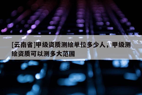[云南省]甲级资质测绘单位多少人，甲级测绘资质可以测多大范围