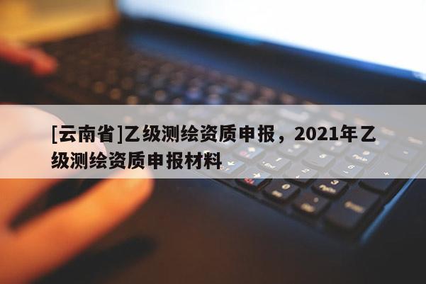 [云南省]乙级测绘资质申报，2021年乙级测绘资质申报材料