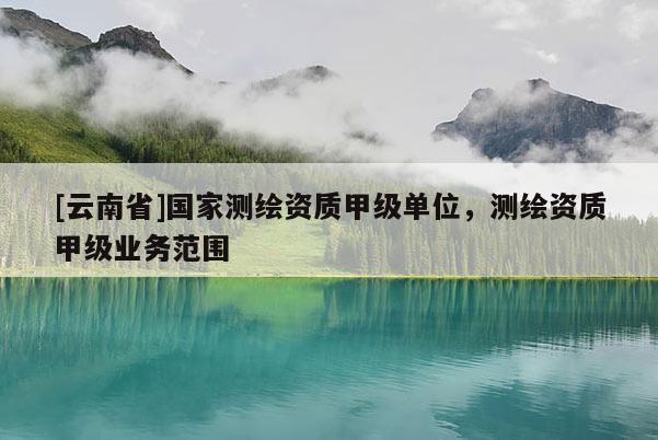 [云南省]国家测绘资质甲级单位，测绘资质甲级业务范围