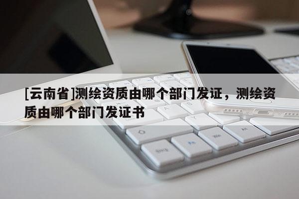 [云南省]测绘资质由哪个部门发证，测绘资质由哪个部门发证书