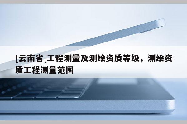 [云南省]工程测量及测绘资质等级，测绘资质工程测量范围