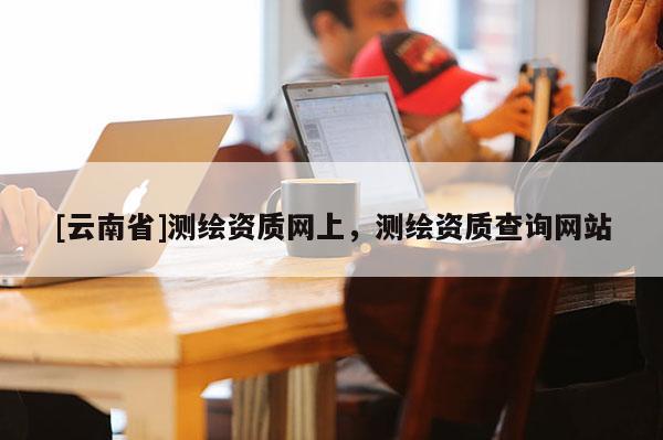 [云南省]测绘资质网上，测绘资质查询网站