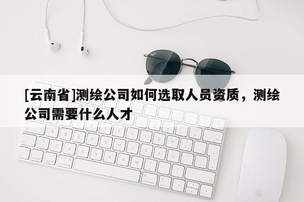 [云南省]测绘公司如何选取人员资质，测绘公司需要什么人才
