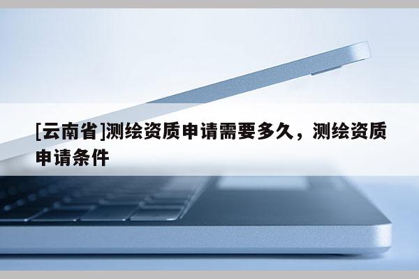 [云南省]测绘资质申请需要多久，测绘资质申请条件