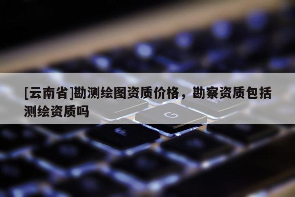 [云南省]勘测绘图资质价格，勘察资质包括测绘资质吗
