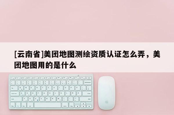 [云南省]美团地图测绘资质认证怎么弄，美团地图用的是什么
