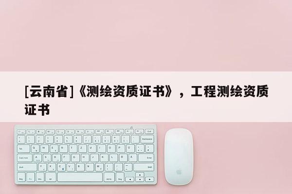 [云南省]《测绘资质证书》，工程测绘资质证书