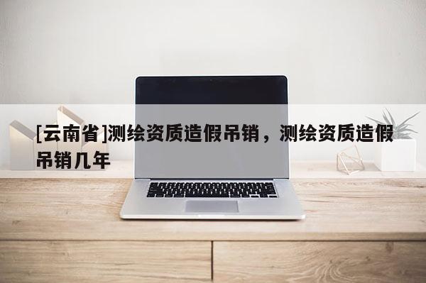 [云南省]测绘资质造假吊销，测绘资质造假吊销几年