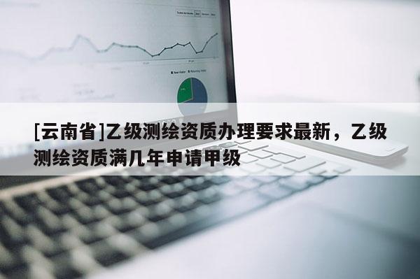 [云南省]乙级测绘资质办理要求最新，乙级测绘资质满几年申请甲级