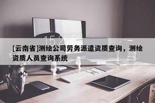 [云南省]测绘公司劳务派遣资质查询，测绘资质人员查询系统