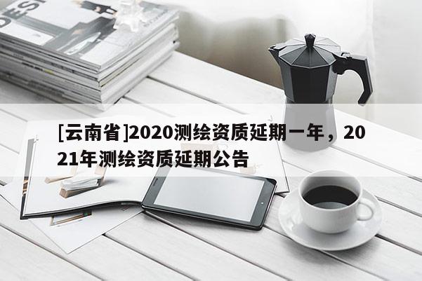 [云南省]2020测绘资质延期一年，2021年测绘资质延期公告