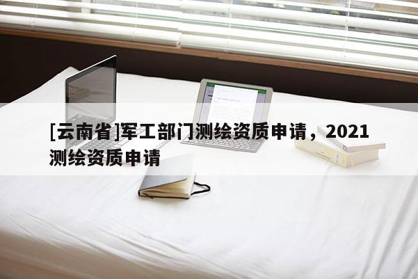 [云南省]军工部门测绘资质申请，2021测绘资质申请