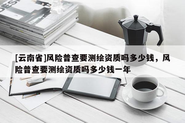 [云南省]风险普查要测绘资质吗多少钱，风险普查要测绘资质吗多少钱一年