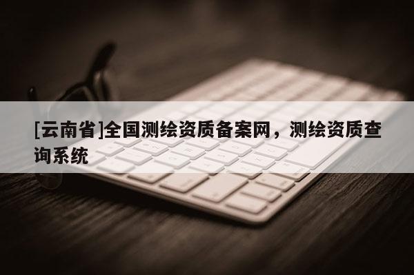 [云南省]全国测绘资质备案网，测绘资质查询系统