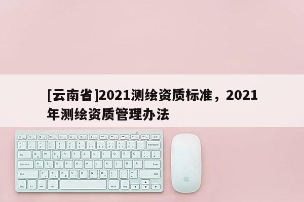 [云南省]2021测绘资质标准，2021年测绘资质管理办法