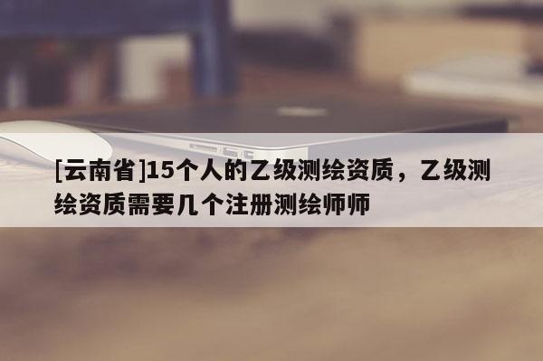 [云南省]15个人的乙级测绘资质，乙级测绘资质需要几个注册测绘师师