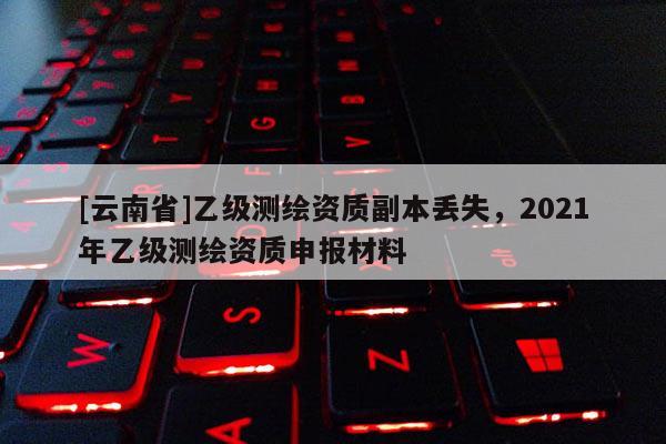 [云南省]乙级测绘资质副本丢失，2021年乙级测绘资质申报材料
