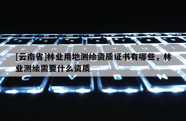 [云南省]林业用地测绘资质证书有哪些，林业测绘需要什么资质