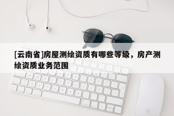 [云南省]房屋测绘资质有哪些等级，房产测绘资质业务范围