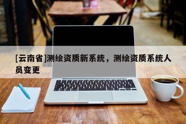 [云南省]测绘资质新系统，测绘资质系统人员变更
