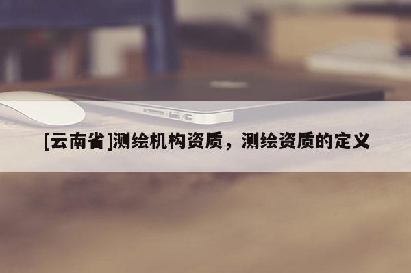 [云南省]测绘机构资质，测绘资质的定义