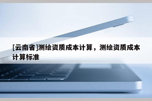 [云南省]测绘资质成本计算，测绘资质成本计算标准