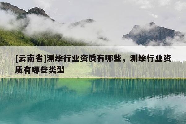 [云南省]测绘行业资质有哪些，测绘行业资质有哪些类型