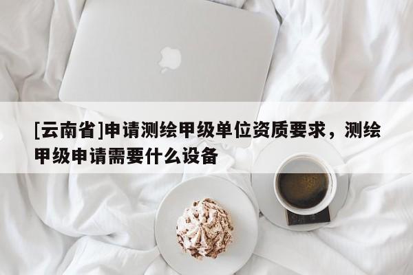 [云南省]申请测绘甲级单位资质要求，测绘甲级申请需要什么设备