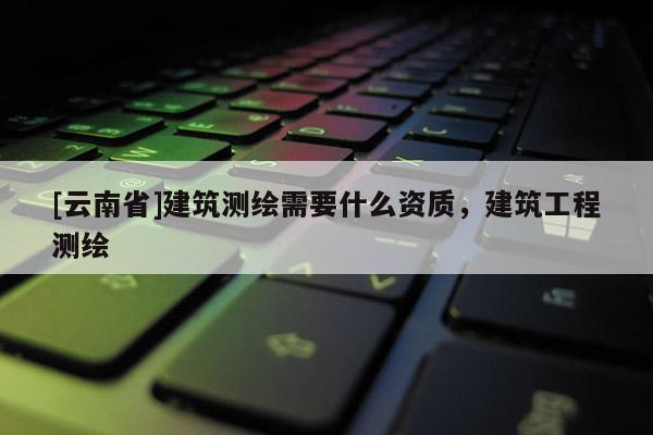 [云南省]建筑测绘需要什么资质，建筑工程测绘
