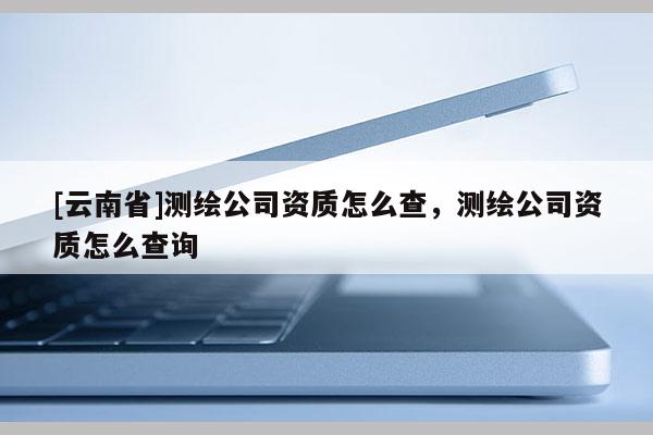 [云南省]测绘公司资质怎么查，测绘公司资质怎么查询