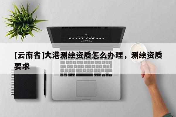 [云南省]大港测绘资质怎么办理，测绘资质要求