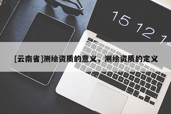 [云南省]测绘资质的意义，测绘资质的定义