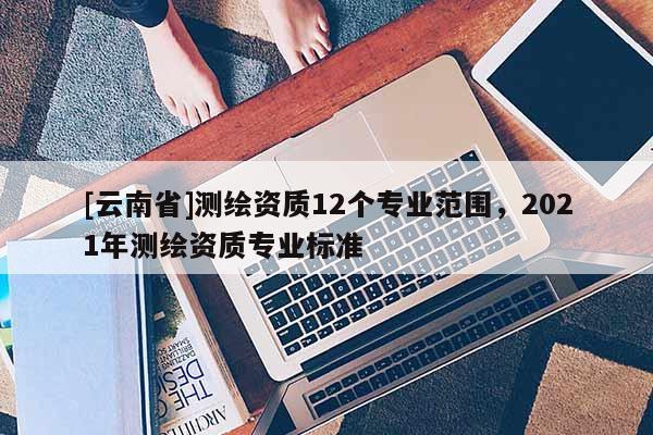 [云南省]测绘资质12个专业范围，2021年测绘资质专业标准