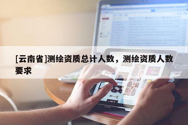[云南省]测绘资质总计人数，测绘资质人数要求