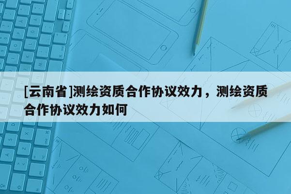 [云南省]测绘资质合作协议效力，测绘资质合作协议效力如何